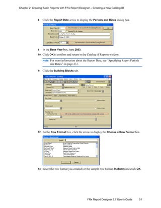 51FRx Report Designer 6.7 User’s Guide
Chapter 2: Creating Basic Reports with FRx Report Designer – Creating a New Catalog ID
8 Click the Report Date arrow to display the Periods and Dates dialog box.
9 In the Base Year box, type 2003.
10 Click OK to confirm and return to the Catalog of Reports window.
Note: For more information about the Report Date, see “Specifying Report Periods
and Dates” on page 233.
11 Click the Building Blocks tab.
12 In the Row Format box, click the arrow to display the Choose a Row Format box.
13 Select the row format you created (or the sample row format, IncStmt) and click OK.
 