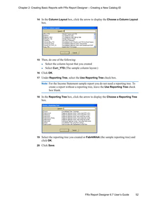 52FRx Report Designer 6.7 User’s Guide
Chapter 2: Creating Basic Reports with FRx Report Designer – Creating a New Catalog ID
14 In the Column Layout box, click the arrow to display the Choose a Column Layout
box.
15 Then, do one of the following:
Select the column layout that you created
Select Curr_YTD (The sample column layout.)
16 Click OK.
17 Under Reporting Tree, select the Use Reporting Tree check box.
Note: For the Income Statement sample report you do not need a reporting tree. To
create a report without a reporting tree, leave the Use Reporting Tree check
box blank.
18 In the Reporting Tree box, click the arrow to display the Choose a Reporting Tree
box.
19 Select the reporting tree you created or FabrkWrkA (the sample reporting tree) and
click OK.
20 Click Save.
 