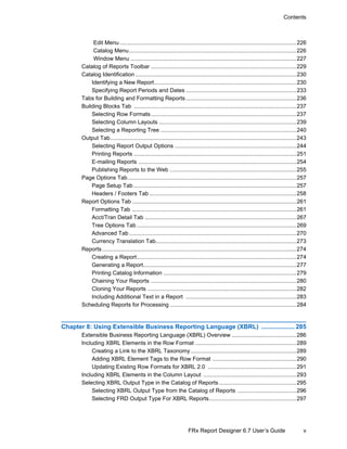 v
Contents
FRx Report Designer 6.7 User’s Guide
Edit Menu................................................................................................................226
Catalog Menu..........................................................................................................226
Window Menu .........................................................................................................227
Catalog of Reports Toolbar ............................................................................................229
Catalog Identification ......................................................................................................230
Identifying a New Report..........................................................................................230
Specifying Report Periods and Dates ......................................................................233
Tabs for Building and Formatting Reports......................................................................236
Building Blocks Tab .......................................................................................................237
Selecting Row Formats ............................................................................................237
Selecting Column Layouts .......................................................................................239
Selecting a Reporting Tree ......................................................................................240
Output Tab......................................................................................................................243
Selecting Report Output Options .............................................................................244
Printing Reports .......................................................................................................251
E-mailing Reports ....................................................................................................254
Publishing Reports to the Web ................................................................................255
Page Options Tab...........................................................................................................257
Page Setup Tab .......................................................................................................257
Headers / Footers Tab .............................................................................................258
Report Options Tab ........................................................................................................261
Formatting Tab ........................................................................................................261
Acct/Tran Detail Tab ................................................................................................267
Tree Options Tab .....................................................................................................269
Advanced Tab..........................................................................................................270
Currency Translation Tab.........................................................................................273
Reports ...........................................................................................................................274
Creating a Report.....................................................................................................274
Generating a Report.................................................................................................277
Printing Catalog Information ....................................................................................279
Chaining Your Reports ............................................................................................280
Cloning Your Reports ..............................................................................................282
Including Additional Text in a Report ......................................................................283
Scheduling Reports for Processing ................................................................................284
Chapter 8: Using Extensible Business Reporting Language (XBRL) ................... 285
Extensible Business Reporting Language (XBRL) Overview .........................................286
Including XBRL Elements in the Row Format ................................................................289
Creating a Link to the XBRL Taxonomy...................................................................289
Adding XBRL Element Tags to the Row Format .....................................................290
Updating Existing Row Formats for XBRL 2.0 ........................................................291
Including XBRL Elements in the Column Layout ...........................................................293
Selecting XBRL Output Type in the Catalog of Reports.................................................295
Selecting XBRL Output Type from the Catalog of Reports .....................................296
Selecting FRD Output Type For XBRL Reports.......................................................297
 