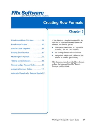 57
Chapter 3
FRx Report Designer 6.7 User’s Guide
Creating Row Formats
A row format is a template that specifies the
structure of each line in an FRx report. For
example, row formats specify:
Descriptive rows or lines in a report (for
example, Cash and Total Revenue)
All totaling and inter-row calculations
The general ledger codes (or links to row
formats or external spreadsheets)
This chapter explains how to build row formats
and use the features of this FRx®
Report
Designer building block.
Row Format Menu Functions. . . . . . . . . 58
Row Format Toolbar. . . . . . . . . . . . . . . . 65
Account Code Segments . . . . . . . . . . . . 66
Building a Row Format. . . . . . . . . . . . . . 67
Modifying Row Formats . . . . . . . . . . . . . 70
Totaling and Calculations. . . . . . . . . . . . 86
General Ledger Account Codes. . . . . . . 94
Assigning Currency Codes . . . . . . . . . 111
Automatic Rounding for Balance Sheets112
 