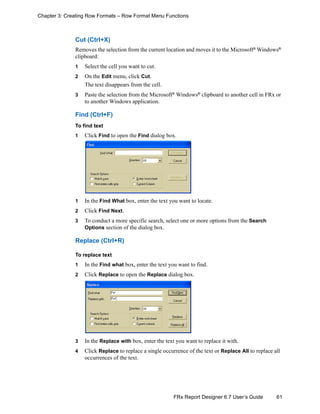 61FRx Report Designer 6.7 User’s Guide
Chapter 3: Creating Row Formats – Row Format Menu Functions
Cut (Ctrl+X)
Removes the selection from the current location and moves it to the Microsoft®
Windows®
clipboard:
1 Select the cell you want to cut.
2 On the Edit menu, click Cut.
The text disappears from the cell.
3 Paste the selection from the Microsoft®
Windows®
clipboard to another cell in FRx or
to another Windows application.
Find (Ctrl+F)
To find text
1 Click Find to open the Find dialog box.
1 In the Find What box, enter the text you want to locate.
2 Click Find Next.
3 To conduct a more specific search, select one or more options from the Search
Options section of the dialog box.
Replace (Ctrl+R)
To replace text
1 In the Find what box, enter the text you want to find.
2 Click Replace to open the Replace dialog box.
3 In the Replace with box, enter the text you want to replace it with.
4 Click Replace to replace a single occurrence of the text or Replace All to replace all
occurrences of the text.
 