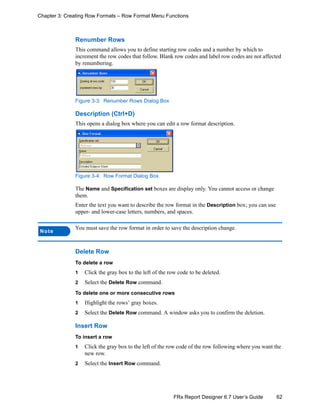 62FRx Report Designer 6.7 User’s Guide
Chapter 3: Creating Row Formats – Row Format Menu Functions
Renumber Rows
This command allows you to define starting row codes and a number by which to
increment the row codes that follow. Blank row codes and label row codes are not affected
by renumbering.
Figure 3-3: Renumber Rows Dialog Box
Description (Ctrl+D)
This opens a dialog box where you can edit a row format description.
Figure 3-4: Row Format Dialog Box
The Name and Specification set boxes are display only. You cannot access or change
them.
Enter the text you want to describe the row format in the Description box; you can use
upper- and lower-case letters, numbers, and spaces.
Delete Row
To delete a row
1 Click the gray box to the left of the row code to be deleted.
2 Select the Delete Row command.
To delete one or more consecutive rows
1 Highlight the rows’ gray boxes.
2 Select the Delete Row command. A window asks you to confirm the deletion.
Insert Row
To insert a row
1 Click the gray box to the left of the row code of the row following where you want the
new row.
2 Select the Insert Row command.
Note
You must save the row format in order to save the description change.
 