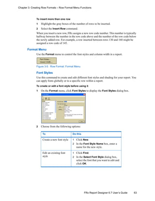 63FRx Report Designer 6.7 User’s Guide
Chapter 3: Creating Row Formats – Row Format Menu Functions
To insert more than one row
1 Highlight the gray boxes of the number of rows to be inserted.
2 Select the Insert Row command.
When you insert a new row, FRx assigns a new row code number. This number is typically
halfway between the number in the row code above and the number of the row code below
the newly added row. For example, a row inserted between rows 130 and 160 might be
assigned a row code of 145.
Format Menu
Use the Format menu to control the font styles and column width in a report.
Figure 3-5: Row Format: Format Menu
Font Styles
Use this command to create and edit different font styles and shading for your report. You
can apply fonts globally or to a specific row within a report.
To create or edit a font style before using it
1 On the Format menu, click Font Styles to display the Font Styles dialog box.
2 Choose from the following options:
To Do this
Create a new font style 1 Click New.
2 In the Font Style Name box, enter a
name for the new style.
Edit an existing font
style
1 Click Find.
2 In the Select Font Style dialog box,
select the font that you want to edit and
click OK.
 