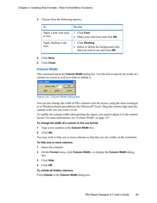 64FRx Report Designer 6.7 User’s Guide
Chapter 3: Creating Row Formats – Row Format Menu Functions
3 Choose from the following options:
4 Click Save.
5 Click Close.
Column Width
This command opens the Column Width dialog box. Use this box to specify the width of a
column on screen as well as to hide or unhide it.
Figure 3-6: Column Width Dialog Box
You can also change the width of FRx columns with the mouse, using the same technique
as in Windows-based spreadsheets like Microsoft®
Excel. Drag the column edge until the
column is the size you want it to be.
To modify the column width when printing the report, you need to adjust it in the column
layout. For more information, see “Column Width” on page 157.
To change the width of a column in the row format
1 Type a new number in the Column Width box.
2 Click OK.
You may wish to hide one or more columns so that they are not visible on the worksheet.
To hide one or more columns
1 Select the columns.
2 On the Format menu, click Column Width... to display the Column Width dialog
box.
3 Click Hide.
4 Click OK.
To unhide all hidden columns
Click Unhide in the Column Width dialog box.
To Do this
Apply a font, font style,
or size
1 Click Font.
2 Make your selections and click OK.
Apply shading to the
style
1 Click Shading.
2 Select or define the background color
that you want to use and click OK.
 