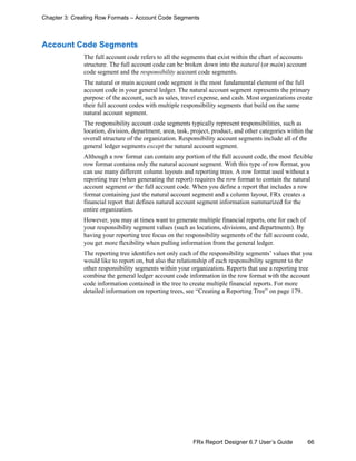 66FRx Report Designer 6.7 User’s Guide
Chapter 3: Creating Row Formats – Account Code Segments
Account Code Segments
The full account code refers to all the segments that exist within the chart of accounts
structure. The full account code can be broken down into the natural (or main) account
code segment and the responsibility account code segments.
The natural or main account code segment is the most fundamental element of the full
account code in your general ledger. The natural account segment represents the primary
purpose of the account, such as sales, travel expense, and cash. Most organizations create
their full account codes with multiple responsibility segments that build on the same
natural account segment.
The responsibility account code segments typically represent responsibilities, such as
location, division, department, area, task, project, product, and other categories within the
overall structure of the organization. Responsibility account segments include all of the
general ledger segments except the natural account segment.
Although a row format can contain any portion of the full account code, the most flexible
row format contains only the natural account segment. With this type of row format, you
can use many different column layouts and reporting trees. A row format used without a
reporting tree (when generating the report) requires the row format to contain the natural
account segment or the full account code. When you define a report that includes a row
format containing just the natural account segment and a column layout, FRx creates a
financial report that defines natural account segment information summarized for the
entire organization.
However, you may at times want to generate multiple financial reports, one for each of
your responsibility segment values (such as locations, divisions, and departments). By
having your reporting tree focus on the responsibility segments of the full account code,
you get more flexibility when pulling information from the general ledger.
The reporting tree identifies not only each of the responsibility segments’ values that you
would like to report on, but also the relationship of each responsibility segment to the
other responsibility segments within your organization. Reports that use a reporting tree
combine the general ledger account code information in the row format with the account
code information contained in the tree to create multiple financial reports. For more
detailed information on reporting trees, see “Creating a Reporting Tree” on page 179.
 