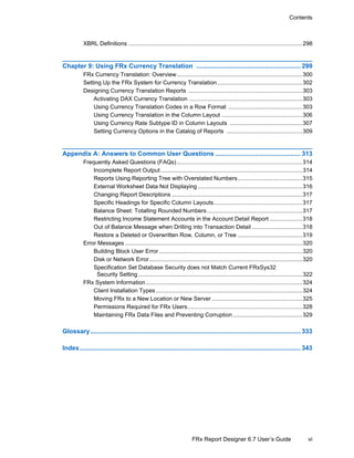 vi
Contents
FRx Report Designer 6.7 User’s Guide
XBRL Definitions ............................................................................................................298
Chapter 9: Using FRx Currency Translation ........................................................... 299
FRx Currency Translation: Overview..............................................................................300
Setting Up the FRx System for Currency Translation.....................................................302
Designing Currency Translation Reports .......................................................................303
Activating DAX Currency Translation ......................................................................303
Using Currency Translation Codes in a Row Format ..............................................303
Using Currency Translation in the Column Layout ..................................................306
Using Currency Rate Subtype ID in Column Layouts .............................................307
Setting Currency Options in the Catalog of Reports ...............................................309
Appendix A: Answers to Common User Questions ................................................ 313
Frequently Asked Questions (FAQs)..............................................................................314
Incomplete Report Output........................................................................................314
Reports Using Reporting Tree with Overstated Numbers........................................315
External Worksheet Data Not Displaying.................................................................316
Changing Report Descriptions .................................................................................317
Specific Headings for Specific Column Layouts.......................................................317
Balance Sheet: Totalling Rounded Numbers ...........................................................317
Restricting Income Statement Accounts in the Account Detail Report ....................318
Out of Balance Message when Drilling into Transaction Detail ...............................318
Restore a Deleted or Overwritten Row, Column, or Tree ........................................319
Error Messages ..............................................................................................................320
Building Block User Error.........................................................................................320
Disk or Network Error...............................................................................................320
Specification Set Database Security does not Match Current FRxSys32
Security Setting......................................................................................................322
FRx System Information .................................................................................................324
Client Installation Types...........................................................................................324
Moving FRx to a New Location or New Server ........................................................325
Permissions Required for FRx Users.......................................................................328
Maintaining FRx Data Files and Preventing Corruption ...........................................329
Glossary....................................................................................................................... 333
Index............................................................................................................................. 343
 