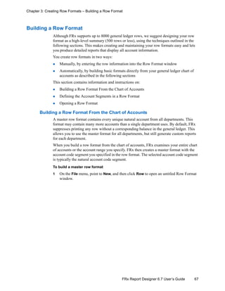 67FRx Report Designer 6.7 User’s Guide
Chapter 3: Creating Row Formats – Building a Row Format
Building a Row Format
Although FRx supports up to 8000 general ledger rows, we suggest designing your row
format as a high-level summary (500 rows or less), using the techniques outlined in the
following sections. This makes creating and maintaining your row formats easy and lets
you produce detailed reports that display all account information.
You create row formats in two ways:
Manually, by entering the row information into the Row Format window
Automatically, by building basic formats directly from your general ledger chart of
accounts as described in the following sections
This section contains information and instructions on:
Building a Row Format From the Chart of Accounts
Defining the Account Segments in a Row Format
Opening a Row Format
Building a Row Format From the Chart of Accounts
A master row format contains every unique natural account from all departments. This
format may contain many more accounts than a single department uses. By default, FRx
suppresses printing any row without a corresponding balance in the general ledger. This
allows you to use the master format for all departments, but still generate custom reports
for each department.
When you build a row format from the chart of accounts, FRx examines your entire chart
of accounts or the account range you specify. FRx then creates a master format with the
account code segment you specified in the row format. The selected account code segment
is typically the natural account code segment.
To build a master row format
1 On the File menu, point to New, and then click Row to open an untitled Row Format
window.
 