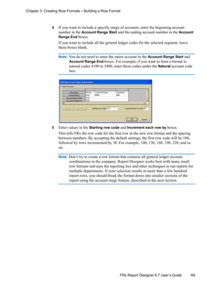 69FRx Report Designer 6.7 User’s Guide
Chapter 3: Creating Row Formats – Building a Row Format
4 If you want to include a specific range of accounts, enter the beginning account
number in the Account Range Start and the ending account number in the Account
Range End boxes.
If you want to include all the general ledger codes for the selected segment, leave
these boxes blank.
Note: You do not need to enter the entire account in the Account Range Start and
Account Range End boxes. For example, if you want to limit a format to
natural codes 4100 to 5400, enter these codes under the Natural account code
box.
5 Enter values in the Starting row code and Increment each row by boxes.
This tells FRx the row code for the first row in the new row format and the spacing
between numbers. By accepting the default settings, the first row code will be 100,
followed by rows incremented by 30. For example, 100, 130, 160, 190, 220, and so
on.
Note: Don’t try to create a row format that contains all general ledger account
combinations in the company. Report Designer works best with many small
row formats and uses the reporting tree and other techniques to run reports for
multiple departments. If your selection results in more than a few hundred
report rows, you should break the format down into smaller sections of the
report using the account range feature, described in the next section.
 