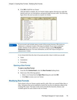 70FRx Report Designer 6.7 User’s Guide
Chapter 3: Creating Row Formats – Modifying Row Formats
6 Click OK to build the row format.
After the build is complete, the row format window appears showing row codes that
identify each row, row descriptions, and general ledger account codes. The following
figure shows the asset accounts in a master row format.
A row format built from the chart of accounts provides a base to which you can add:
Totals
Calculations
Formatting
Opening a Row Format
To open a new Row Format
1 From the FRx Control Panel, select the Row Formats building block.
2 Select one of the following options:
Select a row format from the Open Row dialog box and click OK.
Click New to create a new row format.
Modifying Row Formats
Each column in the row format contains specific codes, links, text, general ledger data, or
other infomation that can be modified to control the way the row generates output in the
resulting FRx report. The topics in this section describe the functions, features, and
available options for each column in the row format.
Note
If your account code includes spaces as part of the account structure, FRx inserts an
underscore (_) character in place of the space by default. If you want to substitute
another character for the underscore, you need to change it in the FRx System
Preferences dialog box. For more information, see the FRx®
Report Designer 6.7
Administrator’s Guide.
 