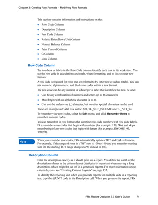 71FRx Report Designer 6.7 User’s Guide
Chapter 3: Creating Row Formats – Modifying Row Formats
This section contains information and instructions on the:
Row Code Column
Description Column
Fmt Code Column
Related Rates/Rows/Unit Column
Normal Balance Column
Print Control Column
G Column
Link Column
Row Code Column
The numbers or labels in the Row Code column identify each row in the worksheet. You
use the row code in calculations and totals, when formatting, and to link to other row
formats.
A row code is required for rows that are referred to by other rows (such as totals). You can
mix numeric, alphanumeric, and blank row codes within a row format.
The row code can be any number or a descriptive label that identifies that row. A label:
Can be any combination of numbers and letters up to 16 characters
Must begin with an alphabetic character (a to z).
Can use the underscore (_) character, but no other special characters can be used
These are examples of valid row codes: 320, TL_NET_INCOME and TL_NET_94.
To renumber your row codes, select the Edit menu, and click Renumber Rows to
renumber numeric codes.
You can renumber in row formats that combine row code numbers with row code labels.
FRx renumbers row codes that begin with numbers (for example, 130, 246), and skips
renumbering of any row codes that begin with letters (for example, INCOME_93,
TP0693).
Description Column
Enter the description exactly as it should print on a report. You define the width of the
description column in the column layout (particularly important when entering a long
description, which might be cut off on a generated report). For more information about
column layouts, see “Creating Column Layouts” on page 137.
To identify the reporting unit when you generate reports for multiple units in a reporting
tree, type the @UNIT code in the Description cell. When you generate the report, FRx
Note
When you renumber row codes, FRx automatically updates TOT and CAL references.
For example, if the range of rows in a TOT row is 100 to 160 and you renumber starting
with 90, the starting TOT range changes to 90 instead of 100.
 
