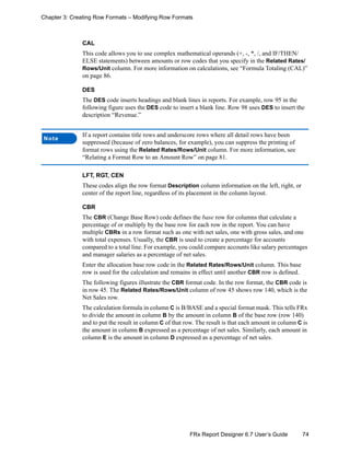74FRx Report Designer 6.7 User’s Guide
Chapter 3: Creating Row Formats – Modifying Row Formats
CAL
This code allows you to use complex mathematical operands (+, -, *, /, and IF/THEN/
ELSE statements) between amounts or row codes that you specify in the Related Rates/
Rows/Unit column. For more information on calculations, see “Formula Totaling (CAL)”
on page 86.
DES
The DES code inserts headings and blank lines in reports. For example, row 95 in the
following figure uses the DES code to insert a blank line. Row 98 uses DES to insert the
description “Revenue.”
LFT, RGT, CEN
These codes align the row format Description column information on the left, right, or
center of the report line, regardless of its placement in the column layout.
CBR
The CBR (Change Base Row) code defines the base row for columns that calculate a
percentage of or multiply by the base row for each row in the report. You can have
multiple CBRs in a row format such as one with net sales, one with gross sales, and one
with total expenses. Usually, the CBR is used to create a percentage for accounts
compared to a total line. For example, you could compare accounts like salary percentages
and manager salaries as a percentage of net sales.
Enter the allocation base row code in the Related Rates/Rows/Unit column. This base
row is used for the calculation and remains in effect until another CBR row is defined.
The following figures illustrate the CBR format code. In the row format, the CBR code is
in row 45. The Related Rates/Rows/Unit column of row 45 shows row 140, which is the
Net Sales row.
The calculation formula in column C is B/BASE and a special format mask. This tells FRx
to divide the amount in column B by the amount in column B of the base row (row 140)
and to put the result in column C of that row. The result is that each amount in column C is
the amount in column B expressed as a percentage of net sales. Similarly, each amount in
column E is the amount in column D expressed as a percentage of net sales.
Note
If a report contains title rows and underscore rows where all detail rows have been
suppressed (because of zero balances, for example), you can suppress the printing of
format rows using the Related Rates/Rows/Unit column. For more information, see
“Relating a Format Row to an Amount Row” on page 81.
 
