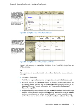 75FRx Report Designer 6.7 User’s Guide
Chapter 3: Creating Row Formats – Modifying Row Formats
Figure 3-7: Using Base Row in Row Format Window
Figure 3-8: Using Base Row in Column Layouts Window
For more information, refer to your FRx®
DrillDown Viewer™ and FRx®
Report Launcher
6.7 User’s Guide.
PB
This code is used for reports that contain both a balance sheet and an income statement.
The code:
Starts a new report page.
Tells FRx the page is a balance sheet (or supporting schedule to the balance sheet).
Places the title from the Description column (in this row) into the report heading. To
activate this feature, you must also use the @ROW option in the report header (in the
Catalog of Reports). For more information, see “Understanding the Catalog of
Reports” on page 223.
Suppresses printing of all columns other than the BS column when the column layout
contains multiple amount columns and the BS option is selected in the Print Control
section of one column in the column layout. This allows a report to contain both a
multi-column income statement (for example, Current Period & Year to Date) and a
The format code CBR (row
45) calculates a percentage
of the base row for each row
in the report. The base row is
identified in the Related
Rates/Rows/Unit column
(row 140, the Net Sales row,
in this example). The Net
Sales row is used for percent
calculations until another
CBR row is defined. See the
following column layout.
B/BASE tells FRx to divide the
amount in column B by the
base row (row 140 in the
above row format) and to put
the result in column C of that
row.
This is the special format mask;
using this format, the numbers
in this report display as a
percentage with one decimal
point and negative numbers are
in parentheses.
 