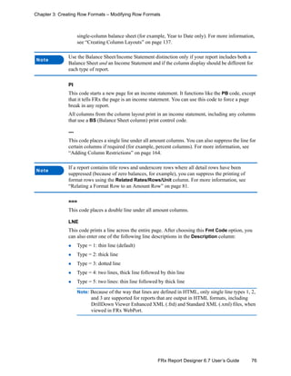 76FRx Report Designer 6.7 User’s Guide
Chapter 3: Creating Row Formats – Modifying Row Formats
single-column balance sheet (for example, Year to Date only). For more information,
see “Creating Column Layouts” on page 137.
PI
This code starts a new page for an income statement. It functions like the PB code, except
that it tells FRx the page is an income statement. You can use this code to force a page
break in any report.
All columns from the column layout print in an income statement, including any columns
that use a BS (Balance Sheet column) print control code.
---
This code places a single line under all amount columns. You can also suppress the line for
certain columns if required (for example, percent columns). For more information, see
“Adding Column Restrictions” on page 164.
===
This code places a double line under all amount columns.
LNE
This code prints a line across the entire page. After choosing this Fmt Code option, you
can also enter one of the following line descriptions in the Description column:
Type = 1: thin line (default)
Type = 2: thick line
Type = 3: dotted line
Type = 4: two lines, thick line followed by thin line
Type = 5: two lines: thin line followed by thick line
Note: Because of the way that lines are defined in HTML, only single line types 1, 2,
and 3 are supported for reports that are output in HTML formats, including
DrillDown Viewer Enhanced XML (.frd) and Standard XML (.xml) files, when
viewed in FRx WebPort.
Note
Use the Balance Sheet/Income Statement distinction only if your report includes both a
Balance Sheet and an Income Statement and if the column display should be different for
each type of report.
Note
If a report contains title rows and underscore rows where all detail rows have been
suppressed (because of zero balances, for example), you can suppress the printing of
format rows using the Related Rates/Rows/Unit column. For more information, see
“Relating a Format Row to an Amount Row” on page 81.
 