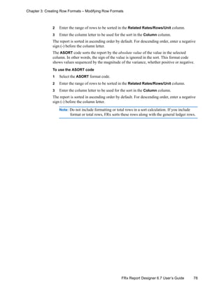 78FRx Report Designer 6.7 User’s Guide
Chapter 3: Creating Row Formats – Modifying Row Formats
2 Enter the range of rows to be sorted in the Related Rates/Rows/Unit column.
3 Enter the column letter to be used for the sort in the Column column.
The report is sorted in ascending order by default. For descending order, enter a negative
sign (-) before the column letter.
The ASORT code sorts the report by the absolute value of the value in the selected
column. In other words, the sign of the value is ignored in the sort. This format code
shows values sequenced by the magnitude of the variance, whether positive or negative.
To use the ASORT code
1 Select the ASORT format code.
2 Enter the range of rows to be sorted in the Related Rates/Rows/Unit column.
3 Enter the column letter to be used for the sort in the Column column.
The report is sorted in ascending order by default. For descending order, enter a negative
sign (-) before the column letter.
Note: Do not include formatting or total rows in a sort calculation. If you include
format or total rows, FRx sorts these rows along with the general ledger rows.
 