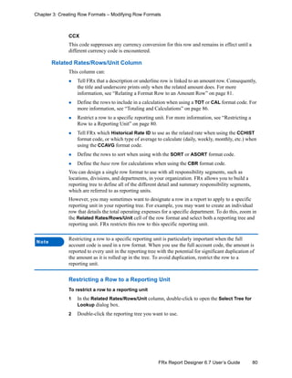 80FRx Report Designer 6.7 User’s Guide
Chapter 3: Creating Row Formats – Modifying Row Formats
CCX
This code suppresses any currency conversion for this row and remains in effect until a
different currency code is encountered.
Related Rates/Rows/Unit Column
This column can:
Tell FRx that a description or underline row is linked to an amount row. Consequently,
the title and underscore prints only when the related amount does. For more
information, see “Relating a Format Row to an Amount Row” on page 81.
Define the rows to include in a calculation when using a TOT or CAL format code. For
more information, see “Totaling and Calculations” on page 86.
Restrict a row to a specific reporting unit. For more information, see “Restricting a
Row to a Reporting Unit” on page 80.
Tell FRx which Historical Rate ID to use as the related rate when using the CCHIST
format code, or which type of average to calculate (daily, weekly, monthly, etc.) when
using the CCAVG format code.
Define the rows to sort when using with the SORT or ASORT format code.
Define the base row for calculations when using the CBR format code.
You can design a single row format to use with all responsibility segments, such as
locations, divisions, and departments, in your organization. FRx allows you to build a
reporting tree to define all of the different detail and summary responsibility segments,
which are referred to as reporting units.
However, you may sometimes want to designate a row in a report to apply to a specific
reporting unit in your reporting tree. For example, you may want to create an individual
row that details the total operating expenses for a specific department. To do this, zoom in
the Related Rates/Rows/Unit cell of the row format and select both a reporting tree and
reporting unit. FRx restricts this row to this specific reporting unit.
Restricting a Row to a Reporting Unit
To restrict a row to a reporting unit
1 In the Related Rates/Rows/Unit column, double-click to open the Select Tree for
Lookup dialog box.
2 Double-click the reporting tree you want to use.
Note
Restricting a row to a specific reporting unit is particularly important when the full
account code is used in a row format. When you use the full account code, the amount is
reported to every unit in the reporting tree with the potential for significant duplication of
the amount as it is rolled up in the tree. To avoid duplication, restrict the row to a
reporting unit.
 