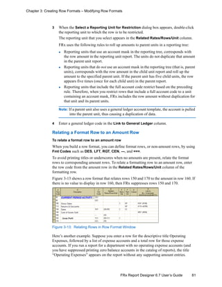 81FRx Report Designer 6.7 User’s Guide
Chapter 3: Creating Row Formats – Modifying Row Formats
3 When the Select a Reporting Unit for Restriction dialog box appears, double-click
the reporting unit to which the row is to be restricted.
The reporting unit that you select appears in the Related Rates/Rows/Unit column.
FRx uses the following rules to roll up amounts to parent units in a reporting tree:
Reporting units that use an account mask in the reporting tree, corresponds with
the row amount in the reporting unit report. The units do not duplicate that amount
in the parent unit report.
Reporting units that do not use an account mask in the reporting tree (that is, parent
units), corresponds with the row amount in the child unit report and roll up the
amount to the specified parent unit. If the parent unit has five child units, the row
appears five times (once for each child unit) in the parent report.
Reporting units that include the full account code restrict based on the preceding
rule. Therefore, when you restrict rows that include a full account code to a unit
containing an account mask, FRx includes the row amount without duplication for
that unit and its parent units.
Note: If a parent unit also uses a general ledger account template, the account is pulled
into the parent unit, thus causing a duplication of data.
4 Enter a general ledger code in the Link to General Ledger column.
Relating a Format Row to an Amount Row
To relate a format row to an amount row
When you build a row format, you can define format rows, or non-amount rows, by using
Fmt Codes such as DES, LFT, RGT, CEN, ---, and ===.
To avoid printing titles or underscores when no amounts are present, relate the format
rows to corresponding amount rows. To relate a formatting row to an amount row, enter
the row code from the amount row in the Related Rates/Rows/Unit column of the
formatting row.
Figure 3-13 shows a row format that relates rows 150 and 170 to the amount in row 160. If
there is no value to display in row 160, then FRx suppresses rows 150 and 170.
Figure 3-13: Relating Rows in Row Format Window
Here’s another example. Suppose you enter a row for the descriptive title Operating
Expenses, followed by a list of expense accounts and a total row for those expense
accounts. If you run a report for a department with no operating expense accounts (and
you have suppressed printing zero balance accounts in the catalog of reports), the title
“Operating Expenses” appears on the report without any supporting amount entries.
 