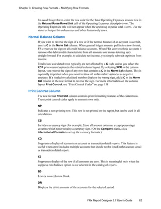 82FRx Report Designer 6.7 User’s Guide
Chapter 3: Creating Row Formats – Modifying Row Formats
To avoid this problem, enter the row code for the Total Operating Expenses amount row in
the Related Rates/Rows/Unit cell of the Operating Expenses descriptive row. The
Operating Expenses title will not appear when the operating expense total is zero. Use the
same technique for underscores and other format-only rows.
Normal Balance Column
If you want to reverse the sign of a row or if the normal balance of an account is a credit,
enter a C in the Norm Bal column. When general ledger amounts pull in to a row format,
FRx reverses the sign on all credit balance accounts. When FRx converts these accounts it
removes the debit/credit characteristic from all amounts and makes totaling very
straightforward. For example, to calculate net income, you simply subtract expenses from
income.
Totaled and calculated rows typically are not affected by a C code unless you select the
XCR print control option in the related column layout. By selecting XCR in the column
layout, you reverse the sign of any row that contains a C in the Norm Bal column. This is
especially important when you want to show all unfavorable variances as negative
amounts. If a totaled or calculated number displays the wrong sign, add a C to the Norm
Bal column in the row format to reverse the sign. For more information on the column
layout Print Control, see “Print Control Codes” on page 158
Print Control Column
The row format Print Ctrl column controls print formatting features of the current row.
These print control codes apply to amount rows only.
NP
Indicates a non-printing row. This row is not printed on the report, but can be used in all
calculations.
CS
Includes a currency sign (for example, $) on all amount columns, except percentage
columns which never receive a currency sign. (On the Company menu, click
International Formats to set up the currency formats.)
XD
Suppresses display of accounts on account or transaction detail reports. This feature is
useful when a row includes multiple accounts that should not be listed in the account detail
or transaction detail report.
X0
Suppresses display of the row if all amounts are zero. This is meaningful only when the
suppress zero balance option is not selected in the catalog of reports.
B0
Leaves zero columns blank.
DR
Displays the debit amounts of the accounts for the selected period.
 