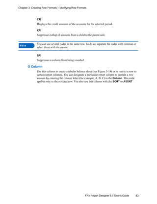 83FRx Report Designer 6.7 User’s Guide
Chapter 3: Creating Row Formats – Modifying Row Formats
CR
Displays the credit amounts of the accounts for the selected period.
XR
Suppresses rollup of amounts from a child to the parent unit.
SR
Suppresses a column from being rounded.
G Column
Use this column to create a tabular balance sheet (see Figure 3-14) or to restrict a row to
certain report columns. You can designate a particular report column to contain a row
amount by entering the column letter (for example, A, B, C) in the Column. This code
applies only to the selected row. You also use this column with the SORT or ASORT
Note
You can use several codes in the same row. To do so, separate the codes with commas or
select them with the mouse.
 