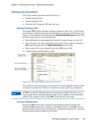 86FRx Report Designer 6.7 User’s Guide
Chapter 3: Creating Row Formats – Totaling and Calculations
Totaling and Calculations
This section contains information and instructions on:
Standard Totaling (TOT)
Formula Totaling (CAL)
Point and Click Totaling for TOT and CAL rows
Standard Totaling (TOT)
The totaling (TOT) format code adds or subtracts amounts in other rows. A total formula
can contain any combination of ranges and individual row codes up to 256 characters. See
Figure 3-15 for examples of total formulas in the Related Rates/Rows/Unit column. With
the TOT format code, you can do the following:
Enter individual row codes separated by a plus (+) or minus (-) sign, as in row 610.
Enter descriptive row codes separated by a plus (+) or minus (-) sign. For example, a
TOT statement might look like LIABILITIES+EQUITY (see row 566).
Enter a range of row codes separated by the word TO (see row 548).
Combine ranges and individual row codes.
Figure 3-15: Standard Totaling in Row Format Window
You can pull in rows from anywhere in the current row format, regardless of their location
or inclusion in another total. Total rows or detail rows can be used in any combination.
Formula Totaling (CAL)
Whereas the TOT format code is oriented toward traditional financial reporting, the
calculation (CAL) format code is similar to a spreadsheet formula. Using CAL, you can
perform calculations that involve individual cells, multiplication and division, or absolute
amounts (actual numbers included in the formula).
Note
All TOT rows that fall within the range are automatically excluded. This allows you to
create a grand total by specifying the entire range of rows regardless of any intermediate
subtotals. The exception to this is if the TOT is in the first row of the range
This is a simple
calculation using +.
You can use descriptive
labels in your calculations.
You can use a total range.
 