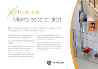 Nous sommes heureux de vous présenter le dernier né de
notre gamme, le monte-escalier Xclusive.
L’esthétique épurée de notre modèle Xclusive
s’intègre parfaitement à tous les intérieurs.
Comme tous nos autres modèles cet appareil
vous permet d’emprunter vos escaliers en toute
sécurité.
Notre Xclusive est le fruit du travail commun de
nos deux équipes d’ingénieurs Handicare
basées en Angleterre et aux Pays Bas.
En effet sur chaque produit de notre gamme
une étude a été menée. Celle-ci repose sur les
appréciations de nos spécialistes techniques,
de nos Distributeurs Agréés Régionaux et
également des prescripteurs avec lesquels nous
sommes en étroite collaboration.
Toutes ces informations collectées par nos
services nous ont aidées à créer ce nouvel
appareil qui combine à la fois une esthétique
épurée et toutes les fonctions plébiscitées
par nos utilisateurs.
Monte-escalier droit
 