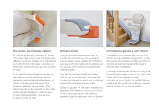 Une solution personnalisée adaptée
La ceinture de sécurité à enrouleur qui équipe
notre siège a été conçue pour être utilisée sans
difficulté, qu’elle soit installée sur le côté gauche
ou le côté droit de votre siège. C’est vous qui
choisissez le positionnement qui vous convient
le mieux.
Le modèle Xclusive est également équipé de
deux télécommandes qui peuvent servir à
appeler le monte-escalier entre les étages, ce
qui est particulièrement utile lorsqu’il y a
plusieurs utilisateurs dans la maison. Ces
télécommandes à piles reposent sur des petits
boitiers discrets à fixations murales.Toujours
rangées et jamais perdues, vous les avez
toujours à portée de main !
Utilisation simple
Conçue pour être facilement manipulée, la
manette de commande de votre appareil est
ergonomique et simple à utiliser. Son esthétique
ainsi que ses fonctionnalités ont été pensées par
nos équipes, sur le conseil de nos partenaires
ergothérapeutes.
Pour faire fonctionner votre Monte-Escalier, il
suffit de tenir la manette vers le haut pour faire
monter votre appareil, ou vers le bas pour le faire
redescendre. Une légère pression suffit.
Droitier ou gaucher ? A son tour la manette peut
également être installée sur l’accoudoir de votre
choix (droit ou gauche) pour une utilisation
simplifiée, la plus en adéquation avec vos besoins.
Une intégration parfaite à votre intérieur
L’installation d’un monte-escalier chez vous ne
requiert aucune modification importante ; la prise
des mesures de l’escalier permettra de mettre en
évidence les éventuels ajustements requis, à
effectuer avant l’installation.
Comme le monte-escalier se fixe d’un côté ou de
l’autre de votre escalier et pas sur vos murs, vous
n’avez pas à vous inquiéter, sa pose
n’occasionne aucun dégâts. Le modèle Xclusive
se fixe aussi bien sur du bois revêtu de moquette,
que sur du bois brut ou bien du marbre.
 