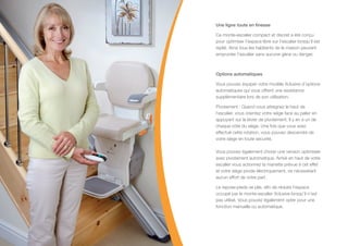 Une ligne toute en finesse
Ce monte-escalier compact et discret a été conçu
pour optimiser l’espace libre sur l’escalier lorsqu’il est
replié. Ainsi tous les habitants de la maison peuvent
emprunter l’escalier sans aucune gène ou danger.
Options automatiques
Vous pouvez équiper votre modèle Xclusive d’options
automatiques qui vous offrent une assistance
supplémentaire lors de son utilisation.
Pivotement : Quand vous atteignez le haut de
l’escalier, vous orientez votre siège face au palier en
appuyant sur le levier de pivotement. Il y en a un de
chaque côté du siège. Une fois que vous avez
effectué cette rotation, vous pouvez descendre de
votre siège en toute sécurité.
Vous pouvez également choisir une version optimisée
avec pivotement automatique. Arrivé en haut de votre
escalier vous actionnez la manette prévue à cet effet
et votre siège pivote électriquement, ne nécessitant
aucun effort de votre part.
Le repose-pieds se plie, afin de réduire l’espace
occupé par le monte-escalier Xclusive lorsqu’il n’est
pas utilisé. Vous pouvez également opter pour une
fonction manuelle ou automatique.
 