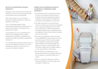 Qui sont nos distributeurs Xclusive
Handicare ?
Handicare a fait le choix d’offrir en priorité à ses
utilisateurs un service unique de proximité basé
sur la qualité de service et la réactivité.
Dans chaque région il y a un ou plusieurs
distributeurs agrées Handicare en mesure de
répondre à vos besoins.
Tous nos partenaires agréés ont été
rigoureusement sélectionnés et formés par nos
services, garantissant à nos utilisateurs des
prestations de qualité.
Ces partenaires ont tous une activité liée aux
métiers de l’accessibilité et de la mobilité.
Ascensoristes, spécialistes en plateformes et
membres de réseaux spécialisés en équipement
médical, etc.
Les connaissances techniques pointues qu’ils ont
tous dans ces différents domaines en font des
professionnels sérieux en mesure de vous
proposer les meilleures solutions.
Quelles sont mes garanties lorsque je
m’adresse à un distributeur agréé
Handicare ?
• Ce spécialiste a été formé spécifiquement par
nos soins, pour assurer la vente, la pose et
l’entretien de tous les appareils de la gamme
Handicare. Chaque année les compétences
techniques sont revalidées par nos services.
• Les délais de livraisons sont parmi les plus
courts du marché que ce soit pour votre appareil
ou pour des pièces détachées dans le cadre
d’une intervention. En effet nous entretenons
des relations directes avec nos Distributeurs qui
sont également de leur côté en liaison constante
avec nos deux usines.
• Vous avez la possibilité de contacter le siège
social HANDICARE en cas de besoin ou si vous
avez des questions. Chez nous pas de plate-
forme d’appels aux interlocuteurs multiples.
Notre assistante commerciale clientèle vous
répond en personne, vous garantissant des
informations claires dans les meilleurs délais et
un suivi personnalisé de votre dossier.
• A la demande de nos distributeurs, nous
pouvons faire intervenir nos équipes techniques
pour les appuyer ou prendre le relais sur un
dossier.
• Choisir un distributeur Handicare c’est être
assuré de bénéficier d’un service après-vente
compétitif au meilleur prix.
 