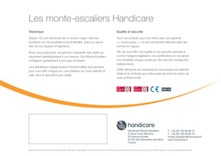 Les monte-escaliers Handicare
Qualité et sécurité
Tous nos produits vous sont livrés avec une garantie
 constructeur  et sont strictement élaborés selon les
normes en vigueur.
Afin de vous offrir une qualité et une sécurité optimale et
comme l’exige la législation, nos certifications et nos labels
sont revalidés chaque année par des services d’inspection
indépendants.
Cette démarche de transparence vous assure une sérénité
totale et la certitude que votre projet est entre les mains de
vrais professionnels.
Sachez que les couleurs réelles peuvent être légèrement différentes que celles affichées. Toutes les informations sont données à titre purement indicatif. Handicare se réserve le droit de modifier les designs et toute autres spécificités sans préavis.
Handicare Monte-Escaliers
ZI de la Croix Blanche
20 Avenue Scotte
91700 Ste Geneviève des Bois
France
T	 +33 (0)1 69 46 86 10
F	 +33 (0)1 69 46 86 19
monte-escaliers@handicare.fr
www.handicare.fr
Historique
Depuis 125 ans Handicare est un acteur majeur dans les
domaines de l’Accessibilité et de la Mobilité, grâce au savoir-
faire de nos équipes d’ingénieurs.
Nous vous proposons une gamme d’appareils très variés qui
répondent spécifiquement à vos besoins. Nos Monte-Escaliers
s’intègrent parfaitement à tout type d’intérieur.
Leur esthétique soignée et leurs fonctionnalités sont pensées
pour vous offrir chaque jour, une utilisation en toute sérénité et
cela, dans la sécurité la plus totale.
 