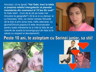 Ancutzoi: (d.na Ignat) ”Hai Gabi, treci la tabla
si prezinta relieful intergalactic al planetei
inexistente din cosmosul al 15`lea din sud!”
Si Gabi stia!! ..Cum de le stii pe toate mai
Ancutzoi la geografie?:) Si le ai si cu dansul, si
cu franceza. Oho, ca vantul veneau fitzuicile
de la tine si prin zona mea, trafic adevarat, nu
gluma!Oricum,poporul iti este recunoscator
pentru toata milostenia ta si mila ta fata de cei
osteniti de soarta la lucrari(grupul din fata ta te
saluta cu respect si devotament!)
 