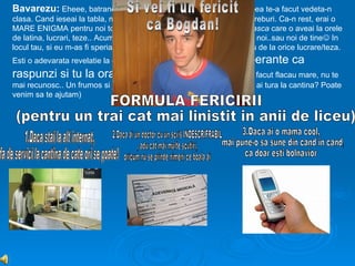 Bavarezu: Eheee, batrane, acu-i acu! Sincer, numai domnu’ Tompea te-a facut vedeta-n
clasa. Cand ieseai la tabla, mai aflam si noi de parinti,salarii, chestii, treburi. Ca-n rest, erai o
MARE ENIGMA pentru noi toti. Eu te apreciam pentru linistea sufleteasca care o aveai la orele
de latina, lucrari, teze.. Acum, intr-a 12ª cred ca te-ai mai apropiat de noi..sau noi de tine In
locul tau, si eu m-as fi speriat de 27 de “dive-n spume”, care se certau de la orice lucrare/teza.
Esti o adevarata revelatie la ore. Cand
                               profesorii-si fac sperante ca
raspunzi si tu la ora... te ceri la baie...! Acum, te-ai facut flacau mare, nu te
mai recunosc.. Un frumos si jumatate,si ..esti altfel. (by the way, cand ai tura la cantina? Poate
venim sa te ajutam)
 