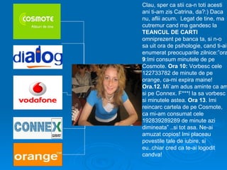 Clau, sper ca stii ca-n toti acesti
ani ti-am zis Catrina, da?:) Daca
nu, aflii acum. Legat de tine, ma
cutremur cand ma gandesc la
TEANCUL DE CARTI
omniprezent pe banca ta, si n-o
sa uit ora de psihologie, cand ti-ai
enumerat preocuparile zilnice:”ora
9:Imi consum minutele de pe
Cosmote. Ora 10: Vorbesc cele
122733782 de minute de pe
orange, ca-mi expira maine!
Ora.12. Mi`am adus aminte ca am
si pe Connex. F***! Ia sa vorbesc
si minutele astea. Ora 13. Imi
reincarc cartela de pe Cosmote,
ca mi-am consumat cele
192839289289 de minute azi
dimineata” ..si tot asa. Ne-ai
amuzat copios! Imi placeau
povestile tale de iubire, si
eu..chiar cred ca te-ai logodit
candva!
 