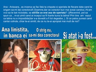 Ana : Anisoara.. as incerca sa fac fata ta crispata si speriata de fiecare data cand te
srigam sa-mi dai corectorul!( Doamne,dar ce corector bun mai aveai candva.) N-am
vrut sa te bat niciodata, sa stii!De ce erai asa de speriata? :))Revenind, pot sa
spun ca .. m-ai uimit cand ai inceput sa fii foarte buna la latina! Prin tine am vazut
ca latina nu e imposibila(dar s-a dovedit a fi tot degeaba..). Si ce patos puneai cand
cantai colinde..chiar le-ai simtit; de ce nu te-ai apropiat mai mult de noi?
 