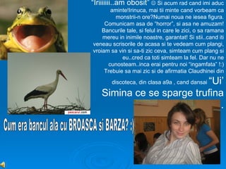 “Iriiiiiii..am obosit”  Si acum rad cand imi aduc
       aminte!Irinuca, mai tii minte cand vorbeam ca
         monstrii-n ore?Numai noua ne iesea figura.
     Comunicam asa de “horror”, si asa ne amuzam!
    Bancurile tale, si felul in care le zici, o sa ramana
    mereu in inimile noastre, garantat! Si stii..cand iti
veneau scrisorile de acasa si te vedeam cum plangi,
vroiam sa vin si sa-ti zic ceva, simteam cum plang si
            eu..cred ca toti simteam la fel. Dar nu ne
      cunosteam..inca erai pentru noi “ingamfata” !:)
     Trebuie sa mai zic si de afirmatia Claudhinei din
                          “Ui’
        discoteca, din clasa a9a , cand dansai

   Simina ce se sparge trufina
          pe boxe!Ui’ la ea!”..
 