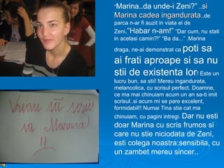“Marina..daunde-i Zeni?” ..si
Marina cadea ingandurata..de
parca n-ar fi auzit in viata ei de
Zeni.”Habar n-am!” “Dar cum, nu stati
in acelasi camin?!” “Ba da...” .Marina
                 poti sa
draga, ne-ai demonstrat ca

ai frati aproape si sa nu
stii de existenta lor! Este un
lucru bun, sa stii! Mereu ingandurata,
melancolica, cu scrisul perfect. Doamne,
ce ma mai chinuiam acum un an sa-ti imit
scrisul..si acum mi se pare excelent,
formidabil!! Numai Tina stia cat ma
chinuiam, cu pagini intregi. Dar
                         nu esti
doar Marina cu scris frumos si
care nu stie niciodata de Zeni,
esti colega noastra:sensibila, cu
un zambet mereu sincer..
 