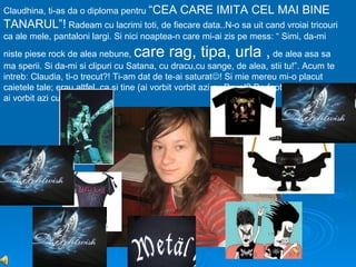 Claudhina, ti-as da o diploma pentru “CEA       CARE IMITA CEL MAI BINE
TANARUL”! Radeam cu lacrimi toti, de fiecare data..N-o sa uit cand vroiai tricouri
ca ale mele, pantaloni largi. Si nici noaptea-n care mi-ai zis pe mess: “ Simi, da-mi
niste piese rock de alea nebune,   care rag, tipa, urla ,                   de alea asa sa
ma sperii. Si da-mi si clipuri cu Satana, cu dracu,cu sange, de alea, stii tu!”. Acum te
intreb: Claudia, ti-o trecut?! Ti-am dat de te-ai saturat! Si mie mereu mi-o placut
caietele tale; erau altfel..ca si tine (ai vorbit vorbit azi cu Pavel? De fapt..a cata oara
ai vorbit azi cu Pavel?:))
 