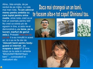 Alina...fata simpla, de pe
randul de pe mijloc, cu cele
mai mari note. Te-am admirat
mereu pentru ambitia cu
care luptai pentru orice
medie, orice nota..cred ca ai
fost un exemplu pentru toti!
Nu cred ca exista pic de
egosim in tine, si asta ne-ai
demonstrat-o..cu teme, pe la
lucrari, marfuri de genul
asta;). Probabil firele tale de
par alb ti s-au inmultit in acest
an, si o sa ne fie dor de
”Aduceti banii pentru body-
guarzi si internet , sa
scapam o data!!!” E bine
totusi ca nu este in varianta
“BAAAANI!!!!BANI!!!bani
bani`” ...cunoscatorii si
realizatorii stiu
 