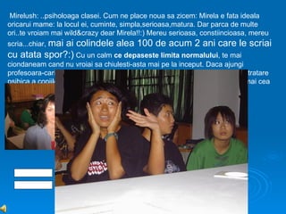Mirelush: ..psiholoaga clasei. Cum ne place noua sa zicem: Mirela e fata ideala
oricarui mame: la locul ei, cuminte, simpla,serioasa,matura. Dar parca de multe
ori..te vroiam mai wild&crazy dear Mirela!!:) Mereu serioasa, constiincioasa, mereu
scria...chiar, mai
              ai colindele alea 100 de acum 2 ani care le scriai
cu atata spor?:) Cu un calm ce depaseste limita normalului, te mai
ciondaneam cand nu vroiai sa chiulesti-asta mai pe la inceput. Daca ajungi
profesoara-cariera care ti-am prevestit-o noi- o sa ai sute de plangeri de maltratare
psihica a copiilor ..doar stii ca seriozitatea nu se mai apreciaza..Totusi, ramai cea
mai “mare” dintre noi
 