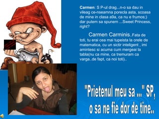 Carmen: S P-ul drag...n-o sa dau in
vileag ce-nseamna porecla asta, scoasa
de mine in clasa a9a, ca nu e frumos;)
dar putem sa spunem ...Sweet Princess,
right?

     Carmen Carminis..Fata de
toti, tu erai cea mai tupeista la orele de
matematica, cu un sictir inteligent , imi
amintesc si acuma cum mergeai la
tabla(nu ca mine, ca tremuram ca
varga..de fapt, ca noi toti)..
 