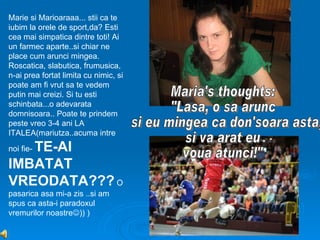 Marie si Marioaraaa... stii ca te
iubim la orele de sport,da? Esti
cea mai simpatica dintre toti! Ai
un farmec aparte..si chiar ne
place cum arunci mingea.
Roscatica, slabutica, frumusica,
n-ai prea fortat limita cu nimic, si
poate am fi vrut sa te vedem
putin mai creizi. Si tu esti
schinbata...o adevarata
domnisoara.. Poate te prindem
peste vreo 3-4 ani LA
ITALEA(mariutza..acuma intre
   TE-AI
noi fie-

IMBATAT
VREODATA??? O
pasarica asa mi-a zis ..si am
spus ca asta-i paradoxul
vremurilor noastre)) )
 
