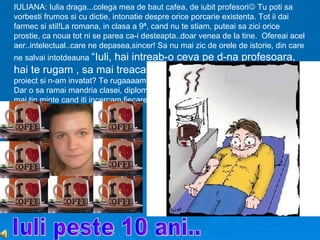 IULIANA: Iulia draga...colega mea de baut cafea, de iubit profesori Tu poti sa
vorbesti frumos si cu dictie, intonatie despre orice porcarie existenta. Tot ii dai
farmec si stil!La romana, in clasa a 9ª, cand nu te stiam, puteai sa zici orice
prostie, ca noua tot ni se parea ca-i desteapta..doar venea de la tine. Ofereai acel
aer..intelectual..care ne depasea,sincer! Sa nu mai zic de orele de istorie, din care
ne salvai intotdeauna “Iuli,
                     hai intreab-o ceva pe d-na profesoara,
hai te rugam , sa mai treaca ora”, sau “Iulia, nu ne scuzi, ca am avut
proiect si n-am invatat? Te rugaaaam” ..si asta ai si facut! Timp de 4 ani de zile;)
Dar o sa ramai mandria clasei, diplome, olimpiade, concursuri, ce mai..Si acum
mai tin minte cand iti incercam fiecare ruj, luciu existent de-al tau.
 
