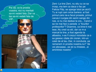 Zeni- La tine Zeni, nu stiu cu ce sa
Pai da, ca la prostia       incep..ma tem ca daca o fac pe
voastra, nici nu meritati   Felicia Filip, se sparge totul pe aici
sa-mi vedeti fata..Dar va   Tu ai rupt cam orice bariera: ai fost
las sa-mi vedeti fata de    primul care ne-a facut proaste, primul
VIP..                       caruia ii curgea din senin sange din
                            nas, si nu mai dadeai la ora... Cand o
                            sa ne mai faci o parada a “ticurilor
                            profesorilor”? Doamne, ca bine-ti mai
                            iese..Nu cred ca stii, dar ce m-a
                            marcat la tine..a fost agenda ta
                            albastra, n-as fi crezut niciodata ca o
                            sa gasesc citate din cioran, intr-un
                            caiet de al tau..Dar, in concluzie ,sa
                            ramanem in prostia noastra,nu? “de
                            vei plecaaaa...sa iei cu tineeee...si
                            amintirea noastra”
 