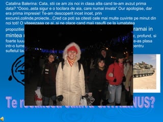 Catalina Balerina: Cata, stii ce am zis noi in clasa a9a cand te-am avzut prima
data? “Oooo..asta sigur e o tocilara de aia, care numai invata” Our apologise, dar
era prima impresie! Te-am descoperit incet incet, prin
excursii,colinde,proiecte...Cred ca poti sa citesti cele mai multe cuvinte pe minut din
noi toti! O viteeezaaa ce ai..si ne place cand maii rasufli pe la jumatatea
propozitiei,de parca te urmareste un tanc sau ceva din spate! O      sa ramai in
mintea noastra si prin rasul tau cu non-respiro!!! Adanc, profund, si
foarte luuung...Acum, pe tine te-as pune intr-o rama, as pune sticla si te-as plasa
intr-o lume mult mai buna, mult mai curata ..Pentru ca totul e prea rau pentru
sufletul tau, pe care l-ai lasat sa ti-l vedem de atatea ori!
 