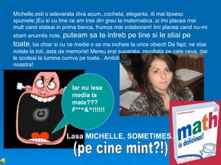 Michelle,esti o adevarata diva acum..cocheta, eleganta, iti mai lipsesc
spumele;)Eu si cu tine ce am tras din greu la matematica..si imi placea mai
mult cand stateai in prima banca, frumos mai colaboram! Imi placea cand nu-mi
stiam anumite note, puteam      sa te intreb pe tine si le stiai pe
toate, ba chiar si cu ce medie o sa ma incheie la orice obiect! De fapt, ne stiai
notele la toti..asta da memorie! Mereu erai suparata, revoltata pe cate ceva, dar
le scoteai la lumina cumva pe toate.. Ambitie,sinceritate, modestie...Michelle a
noastra!



                        Iar nu iese
                        media la
                        mate???
                        F**^&^!!!!!!



                      Lasa MICHELLE, SOMETIMES..
 