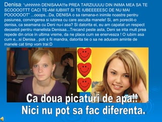 Denisa: “uhhhhhh DENISAAA!!!e PREA TARZIUUUU DIN INIMA MEA SA TE
SCOOOOTTT CACI TE-AM IUBIIIIT SI TE IUBEEEEESC DE NU MAI
POOOOOOT” ...ooops...Da, DENISA o sa ramana-n inimile noastre pentru
pasiunea, convingerea si iubirea cu care asculta manele! Si, am poreclit-o
denisa, ca seamana cu Deni nu-i asa? Si datorita ei, eu am capatat un respect
deosebit pentru manelista Denisaa...Trecand peste asta, Deni se irita mult prea
repede din orice in ultima vreme, da ne place cum se enerveaza ! O iubim asa
cum e...si Denisa , poti s fii mandra, datorita tie o sa ne aducem aminte de
manele cat timp vom trai:D
 