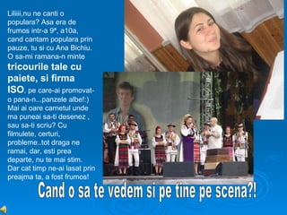 Liliiii,nu ne canti o
populara? Asa era de
frumos intr-a 9ª, a10a,
cand cantam populara prin
pauze, tu si cu Ana Bichiu.
O sa-mi ramana-n minte
tricourile tale cu
paiete, si firma
ISO, pe care-ai promovat-
o pana-n...panzele albe!:)
Mai ai oare carnetul unde
ma puneai sa-ti desenez ,
sau sa-ti scriu? Cu
filmulete, certuri,
probleme..tot draga ne
ramai, dar, esti prea
departe, nu te mai stim.
Dar cat timp ne-ai lasat prin
preajma ta, a fost frumos!
 