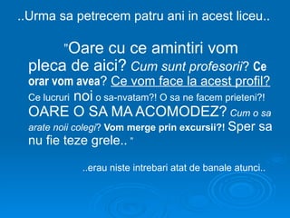 ..Urma sa petrecem patru ani in acest liceu..

         ”Oare
            cu ce amintiri vom
 pleca de aici? Cum sunt profesorii? Ce
 orar vom avea? Ce vom face la acest profil?
      noi o sa-nvatam?! O sa ne facem prieteni?!
 Ce lucruri
 OARE O SA MA ACOMODEZ? Cum o sa
 arate noii colegi? Vom merge prin excursii?! Sper        sa
 nu fie teze grele.. ”

              ..erau niste intrebari atat de banale atunci..
 