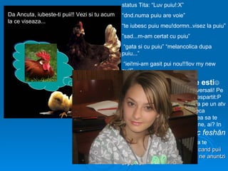 status Tita: “Luv puiu!:X”
Da Ancuta, iubeste-ti puii!! Vezi si tu acum   “dnd.numa puiu are voie”
la ce viseaza...
                                               “te iubesc puiu meu!dormn..visez la puiu”
                                               ”sad...m-am certat cu puiu”
                                                “gata si cu puiu” “melancolica dupa
                                               puiu...”
                                                “iei!mi-am gasit pui nou!!!lov my new
                                               pui!”

                                               Pui mic de Titiene ce esti
                                               ne-ai imbolnavit cu puii tai universali! Pe
                                               toti i-ai puit, i-ai iubit, si te-ai despartit:P
                                               Oricum, te-as vedea intr-o vara pe un atv
                                               dansand pentru “Mega discoteca
                                               Tineretului” ca tare-ti mai placea sa te
                                               spargi prin discotecile cajvanene, ai? In
                                               timp, te-ai reprofilat pe shuoc      feshăn
                                               clăb, tot mai bine!Imi place ca te
                                               distrezi, no matter what!:) p.s. cand puii
                                               tai cresc mari si se fac cocosi, ne anuntzi
                                               si pe noi!
 