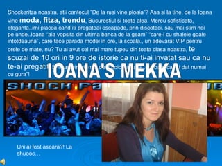 Shockeritza noastra, stii cantecul ”De la rusi vine ploaia”? Asa si la tine, de la Ioana
vine moda, fitza, trendu, Bucurestiul si toate alea. Mereu sofisticata,
eleganta..imi placea cand iti pregateai escapade, prin discoteci, sau mai stim noi
pe unde..Ioana “aia vopsita din ultima banca de la geam” “care-i cu shalele goale
intotdeauna”, care face parada modei in ore, la scoala., un adevarat VIP pentru
orele de mate, nu? Tu ai avut cel mai mare tupeu din toata clasa noastra, te
scuzai de 10 ori in 9 ore de istorie ca nu ti-ai invatat sau ca nu
te-ai pregatit. Si iti admir intentia de a boicota balul..cu toate ca “ai dat numai
cu gura”!




   Uni’ai fost aseara?! La
   shuooc…
 