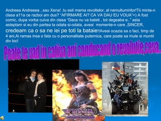 Andreea Andreeea ..sau Xena! .tu esti mama revoltelor, al nemultumirilor!Tii minte-n
clasa a11a ce razboi am dus? “AFIRMARE AI? CA VA DAU EU VOUA”=) A fost
comic, dupa vorba cuiva din clasa “Daca nu va bateti , tot degeaba e..” asta
asteptam si eu din partea ta odata si-odata, aveai momente-n care ,SINCER,
credeam ca o sa ne iei pe toti la bataie!!Aveai ocazia sa o faci, timp de
4 ani,Ai ramas insa o fata cu o personalitate puternica, care poate sa mute si muntii
din loc!
 