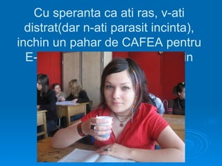 Cu speranta ca ati ras, v-ati
  distrat(dar n-ati parasit incinta),
inchin un pahar de CAFEA pentru
  E-ul ce mi-a “mancat” 4 ani din
                viata!
 